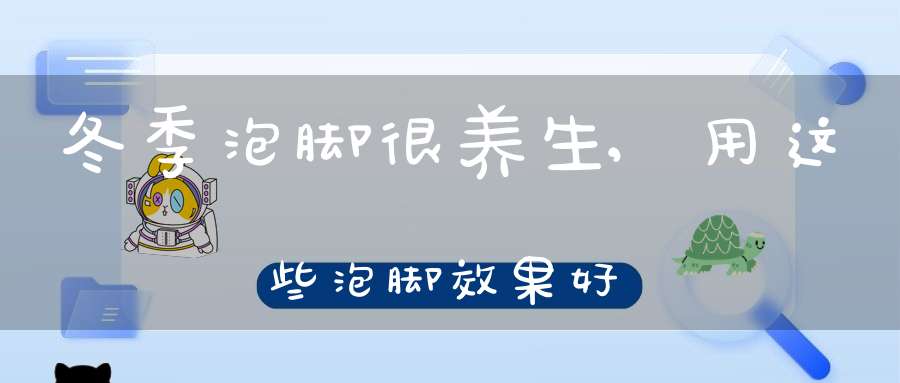 冬季泡脚很养生,用这些泡脚效果好(冬天用什么泡脚最好)