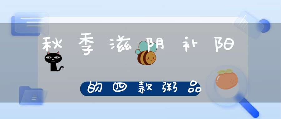 秋季滋阴补阳的四款粥品(秋季滋阴补阳10个养生粥)