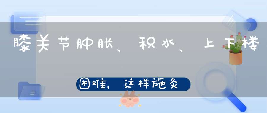 膝关节肿胀、积水、上下楼困难，这样施灸，标本兼治